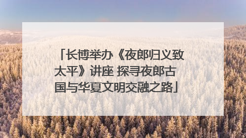 长博举办《夜郎归义致太平》讲座 探寻夜郎古国与华夏文明交融之路