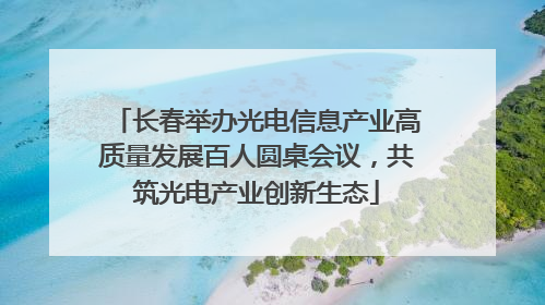 长春举办光电信息产业高质量发展百人圆桌会议，共筑光电产业创新生态