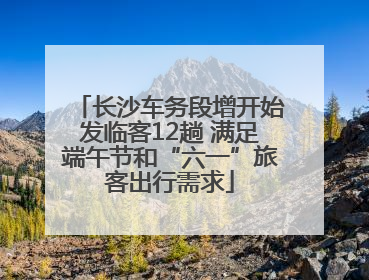 长沙车务段增开始发临客12趟 满足端午节和“六一”旅客出行需求