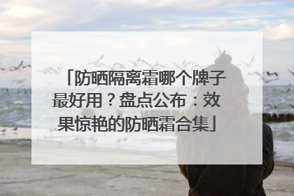 防晒隔离霜哪个牌子最好用？盘点公布：效果惊艳的防晒霜合集