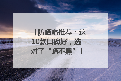 防晒霜推荐：这10款口碑好，选对了“晒不黑”