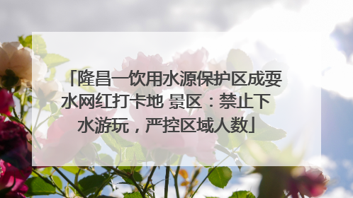 隆昌一饮用水源保护区成耍水网红打卡地 景区：禁止下水游玩，严控区域人数