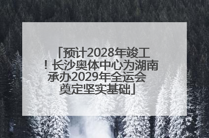 预计2028年竣工！长沙奥体中心为湖南承办2029年全运会奠定坚实基础