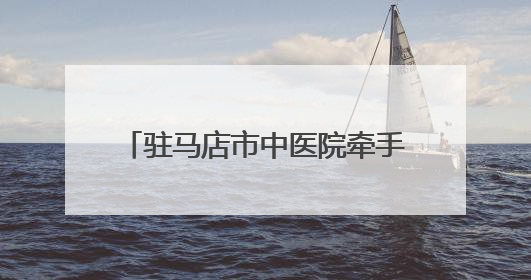 驻马店市中医院牵手北京协和医院共建互联网医联体新格局
