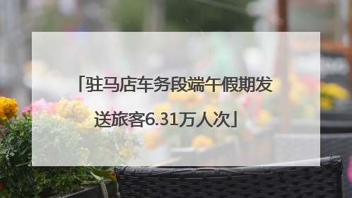 驻马店车务段端午假期发送旅客6.31万人次