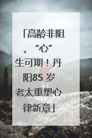 高龄非阻，“心” 生可期！丹阳85 岁老太重塑心律新章