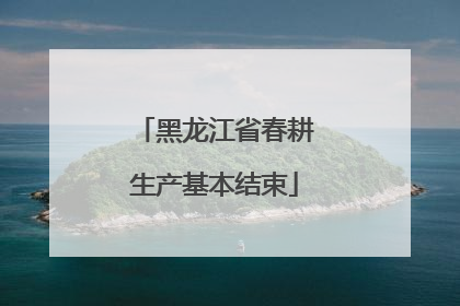 黑龙江省春耕生产基本结束