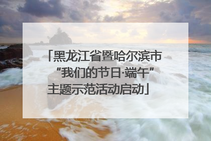 黑龙江省暨哈尔滨市“我们的节日·端午”主题示范活动启动