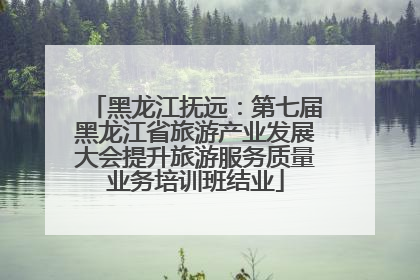黑龙江抚远：第七届黑龙江省旅游产业发展大会提升旅游服务质量业务培训班结业