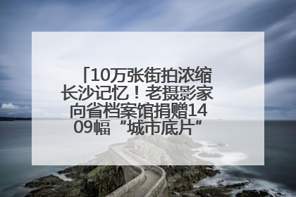 10万张街拍浓缩长沙记忆！老摄影家向省档案馆捐赠1409幅“城市底片”，有你的故事吗？