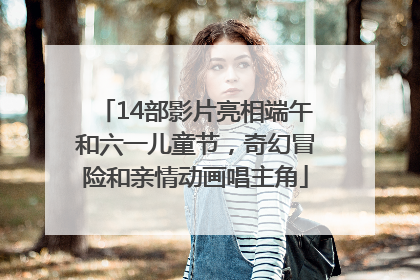14部影片亮相端午和六一儿童节，奇幻冒险和亲情动画唱主角