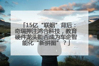 15亿“联姻”背后：奇瑞押注鸿合科技，教育硬件龙头能否成为车企智能化“新拼图”？