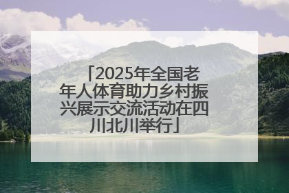 2025年全国老年人体育助力乡村振兴展示交流活动在四川北川举行