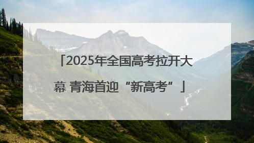 2025年全国高考拉开大幕 青海首迎“新高考”