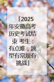 2025年安徽高考历史考试结束 考生：有点难，题型有常规有挑战