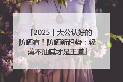 2025十大公认好的防晒霜！防晒新趋势：轻薄不油腻才是王道