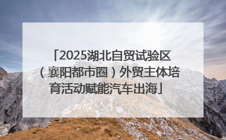 2025湖北自贸试验区（襄阳都市圈）外贸主体培育活动赋能汽车出海