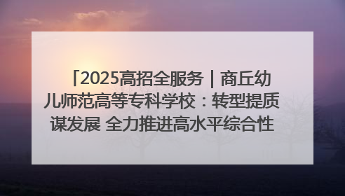 2025高招全服务｜商丘幼儿师范高等专科学校：转型提质谋发展 全力推进高水平综合性应用型高等专科学校建设