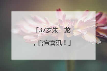 37岁朱一龙，官宣喜讯！