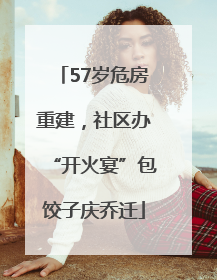 57岁危房重建，社区办“开火宴”包饺子庆乔迁